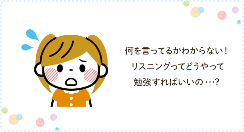 何を言ってるかわからない! リスニングってどうやって勉強すればいいの・・・?