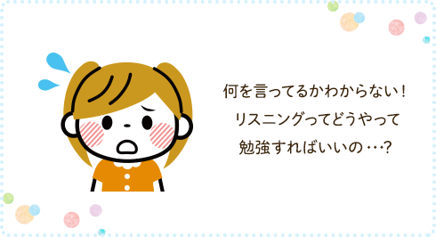 何を言ってるかわからない！ リスニングってどうやって勉強すればいいの・・・？