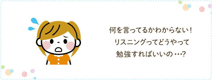 何を言ってるかわからない！ リスニングってどうやって勉強すればいいの・・・？